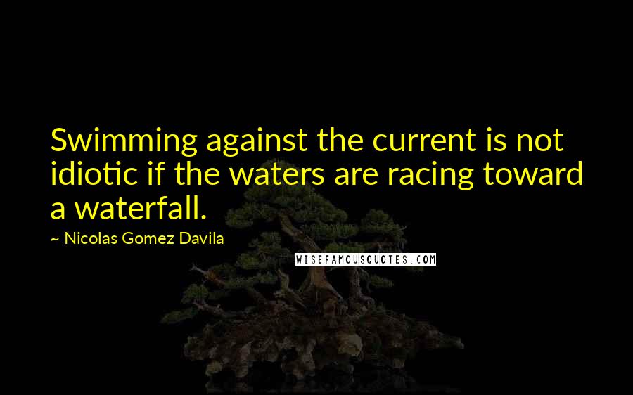 Nicolas Gomez Davila Quotes: Swimming against the current is not idiotic if the waters are racing toward a waterfall.