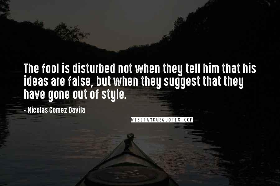 Nicolas Gomez Davila Quotes: The fool is disturbed not when they tell him that his ideas are false, but when they suggest that they have gone out of style.