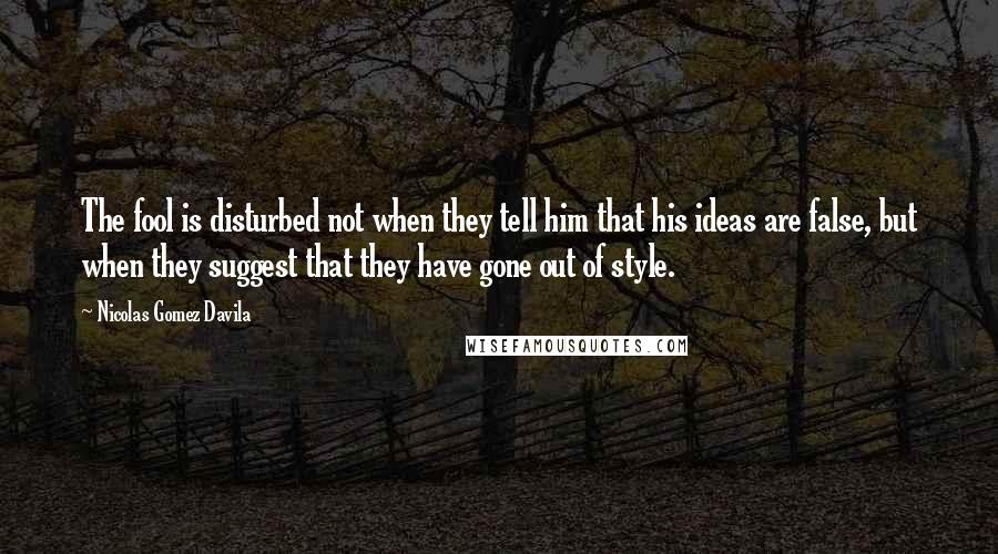 Nicolas Gomez Davila Quotes: The fool is disturbed not when they tell him that his ideas are false, but when they suggest that they have gone out of style.