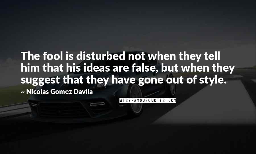 Nicolas Gomez Davila Quotes: The fool is disturbed not when they tell him that his ideas are false, but when they suggest that they have gone out of style.