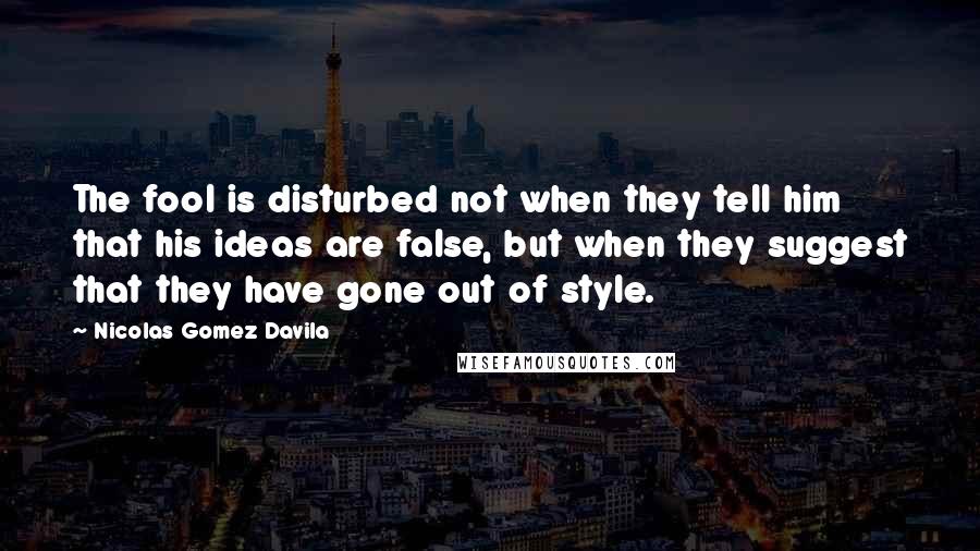 Nicolas Gomez Davila Quotes: The fool is disturbed not when they tell him that his ideas are false, but when they suggest that they have gone out of style.