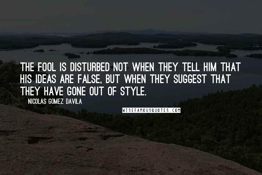 Nicolas Gomez Davila Quotes: The fool is disturbed not when they tell him that his ideas are false, but when they suggest that they have gone out of style.