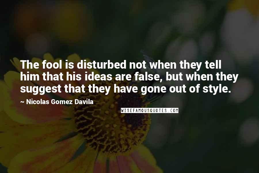 Nicolas Gomez Davila Quotes: The fool is disturbed not when they tell him that his ideas are false, but when they suggest that they have gone out of style.