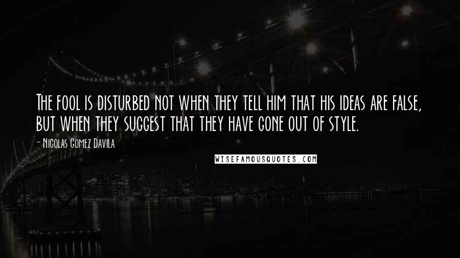 Nicolas Gomez Davila Quotes: The fool is disturbed not when they tell him that his ideas are false, but when they suggest that they have gone out of style.