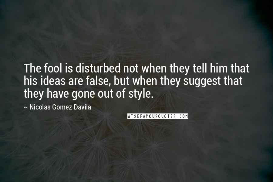 Nicolas Gomez Davila Quotes: The fool is disturbed not when they tell him that his ideas are false, but when they suggest that they have gone out of style.