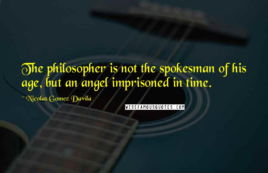 Nicolas Gomez Davila Quotes: The philosopher is not the spokesman of his age, but an angel imprisoned in time.