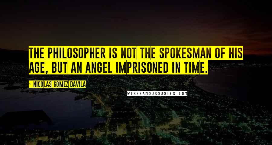 Nicolas Gomez Davila Quotes: The philosopher is not the spokesman of his age, but an angel imprisoned in time.