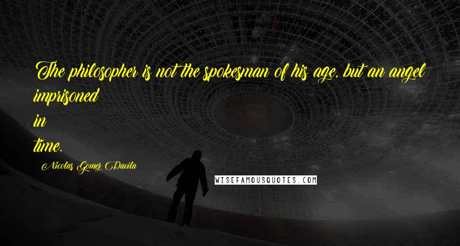 Nicolas Gomez Davila Quotes: The philosopher is not the spokesman of his age, but an angel imprisoned in time.