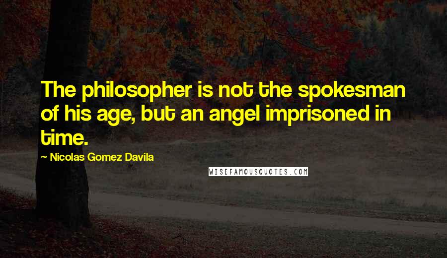 Nicolas Gomez Davila Quotes: The philosopher is not the spokesman of his age, but an angel imprisoned in time.