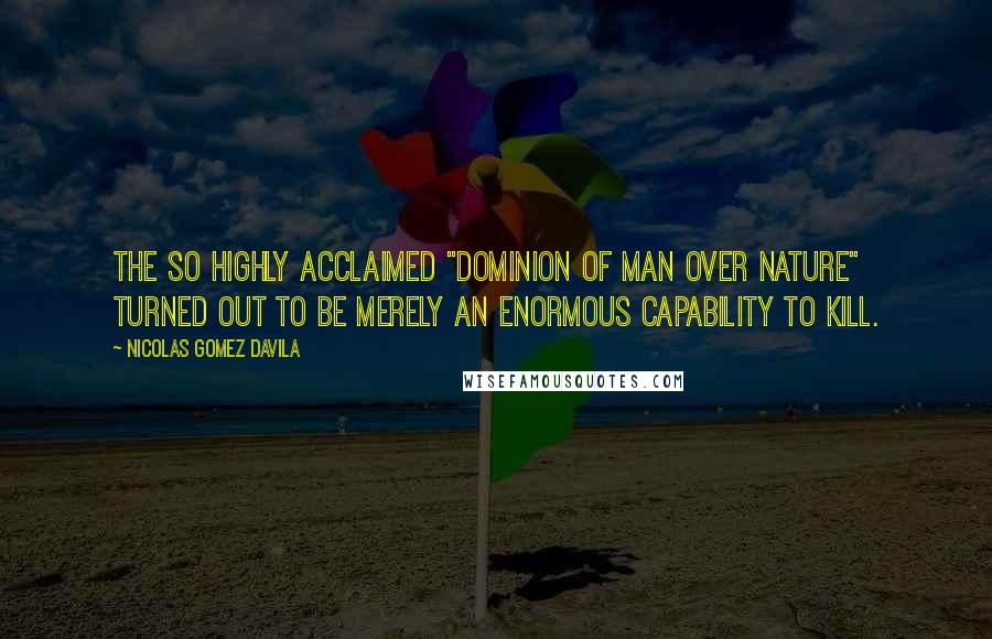 Nicolas Gomez Davila Quotes: The so highly acclaimed "dominion of man over nature" turned out to be merely an enormous capability to kill.