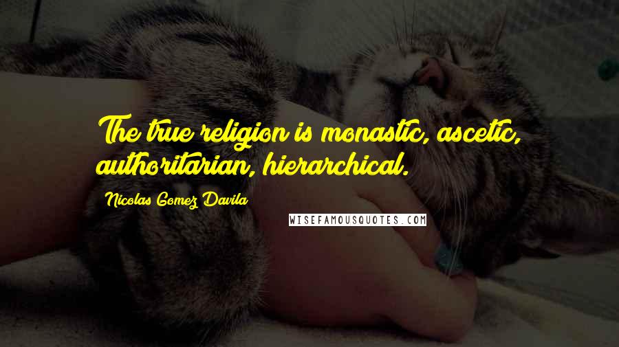 Nicolas Gomez Davila Quotes: The true religion is monastic, ascetic, authoritarian, hierarchical.