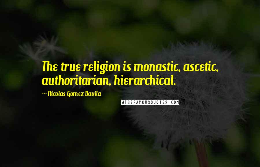 Nicolas Gomez Davila Quotes: The true religion is monastic, ascetic, authoritarian, hierarchical.