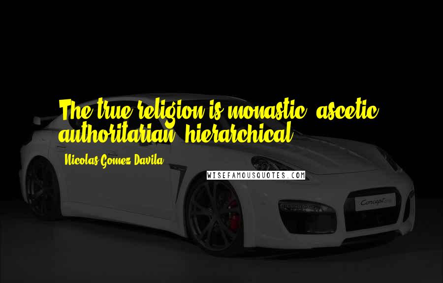 Nicolas Gomez Davila Quotes: The true religion is monastic, ascetic, authoritarian, hierarchical.