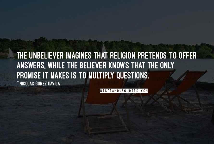 Nicolas Gomez Davila Quotes: The unbeliever imagines that religion pretends to offer answers, while the believer knows that the only promise it makes is to multiply questions.