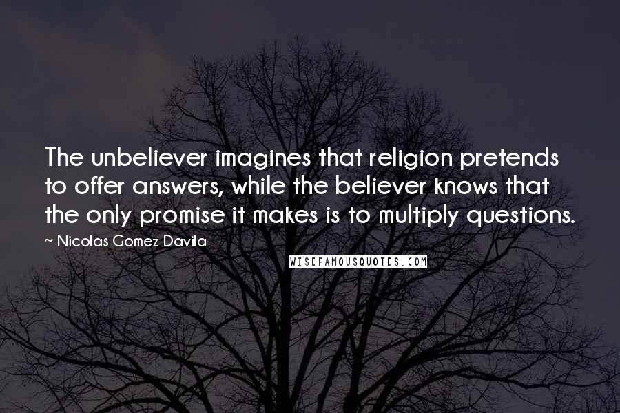 Nicolas Gomez Davila Quotes: The unbeliever imagines that religion pretends to offer answers, while the believer knows that the only promise it makes is to multiply questions.