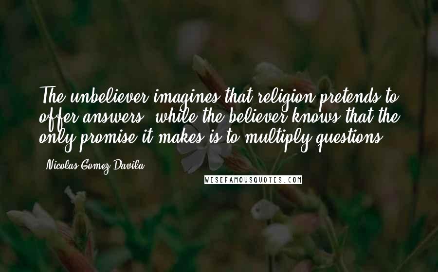 Nicolas Gomez Davila Quotes: The unbeliever imagines that religion pretends to offer answers, while the believer knows that the only promise it makes is to multiply questions.