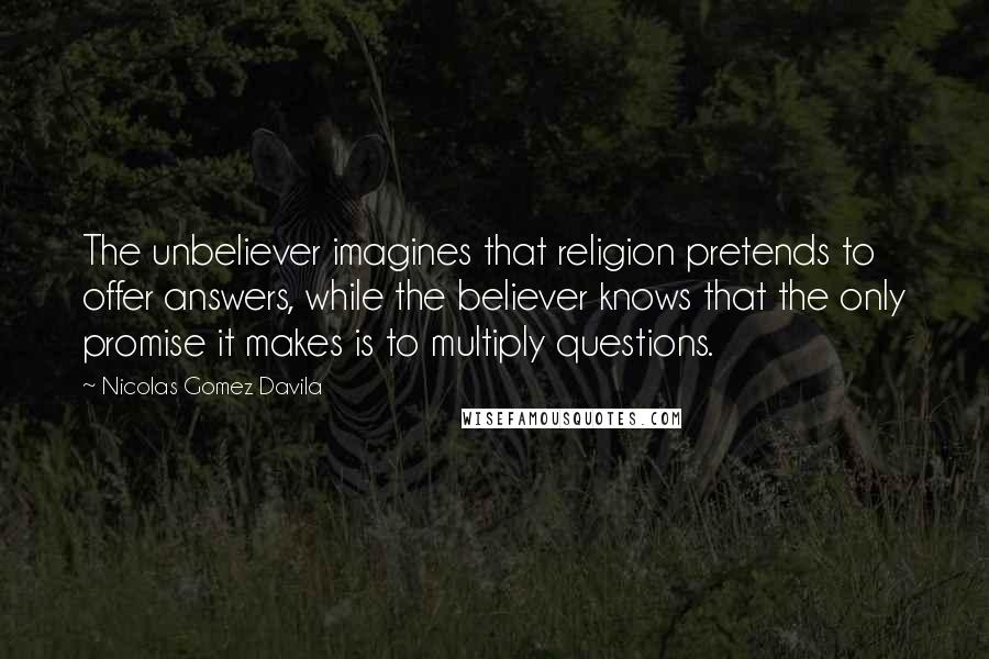 Nicolas Gomez Davila Quotes: The unbeliever imagines that religion pretends to offer answers, while the believer knows that the only promise it makes is to multiply questions.