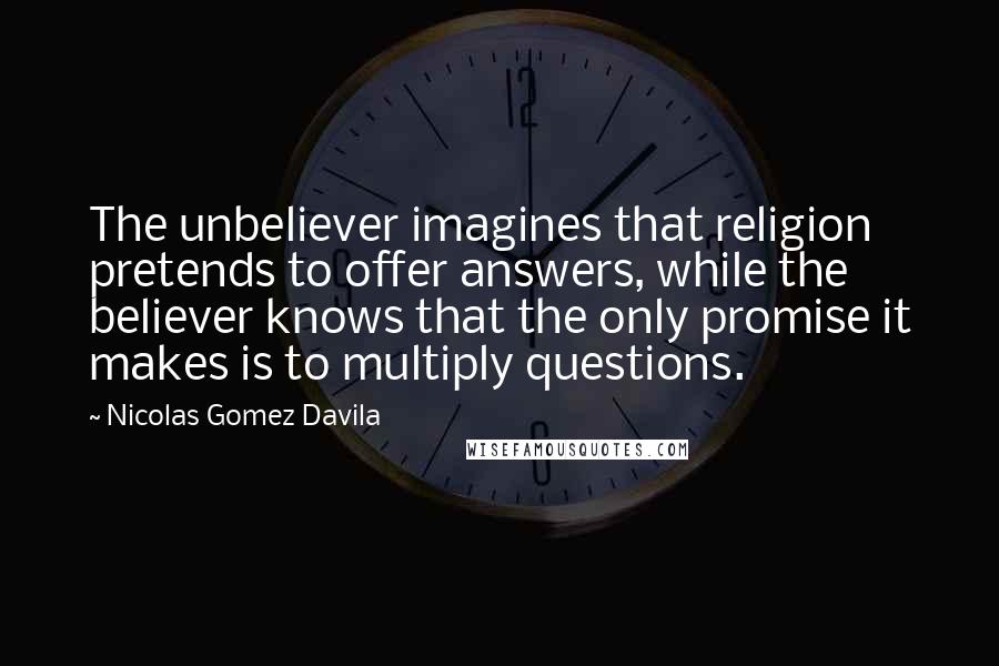 Nicolas Gomez Davila Quotes: The unbeliever imagines that religion pretends to offer answers, while the believer knows that the only promise it makes is to multiply questions.