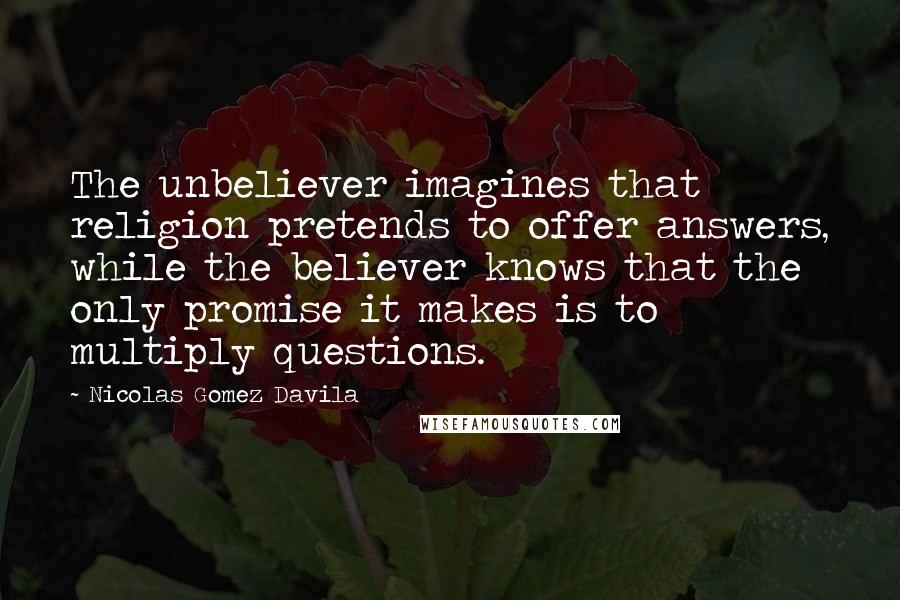 Nicolas Gomez Davila Quotes: The unbeliever imagines that religion pretends to offer answers, while the believer knows that the only promise it makes is to multiply questions.