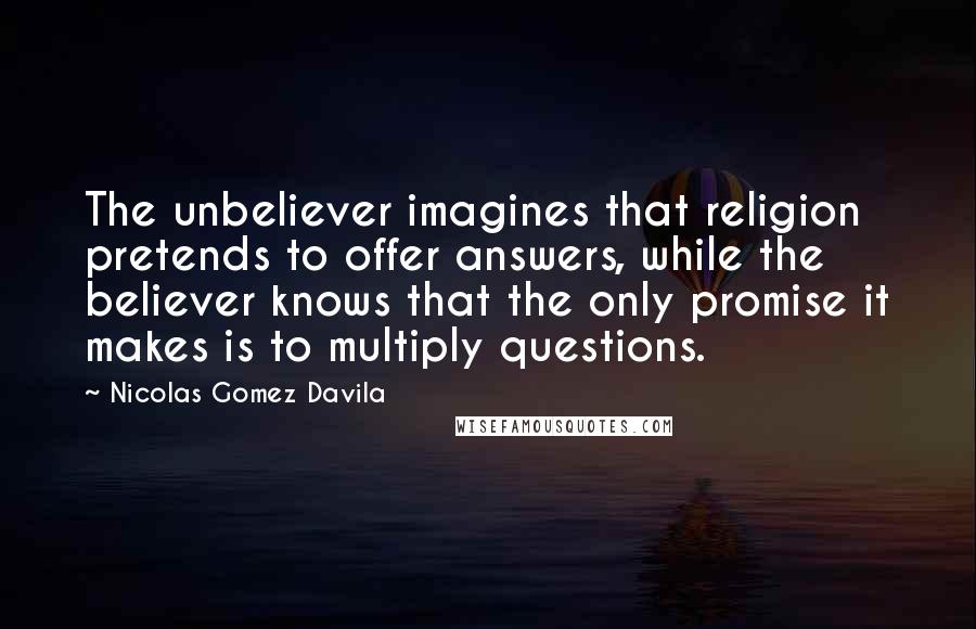 Nicolas Gomez Davila Quotes: The unbeliever imagines that religion pretends to offer answers, while the believer knows that the only promise it makes is to multiply questions.