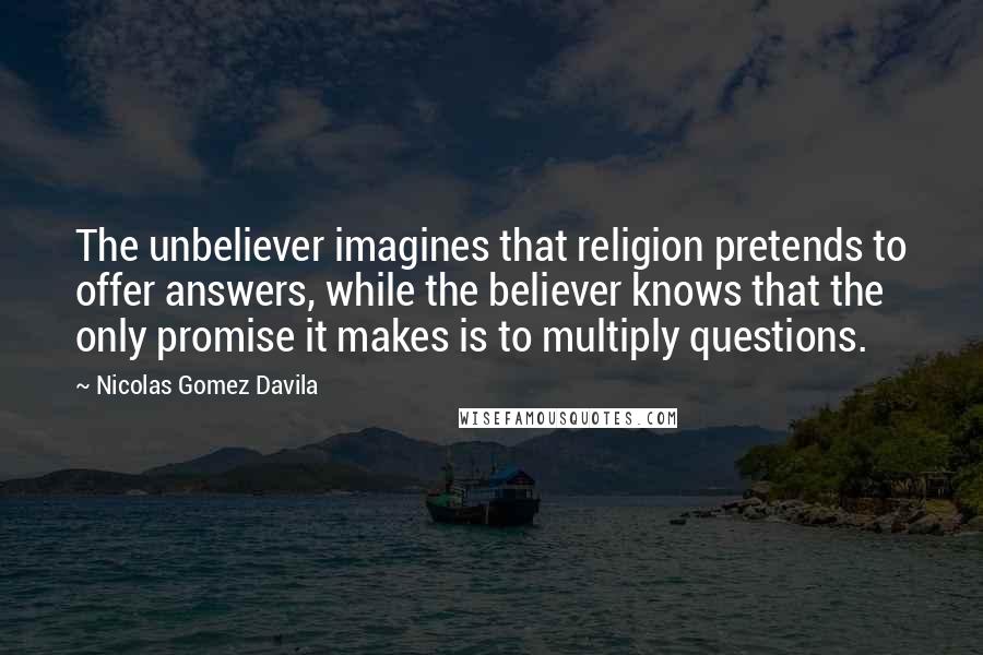 Nicolas Gomez Davila Quotes: The unbeliever imagines that religion pretends to offer answers, while the believer knows that the only promise it makes is to multiply questions.