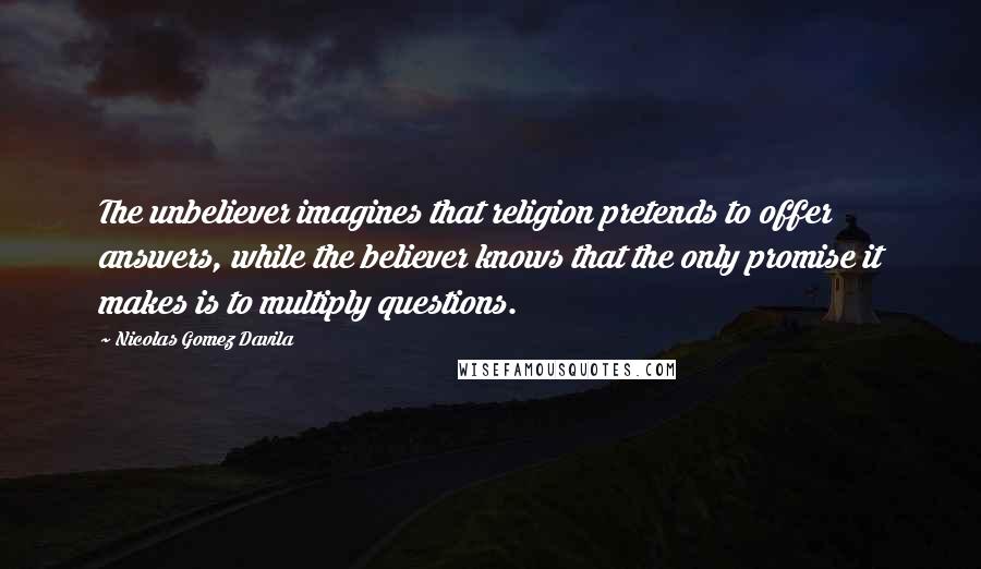 Nicolas Gomez Davila Quotes: The unbeliever imagines that religion pretends to offer answers, while the believer knows that the only promise it makes is to multiply questions.