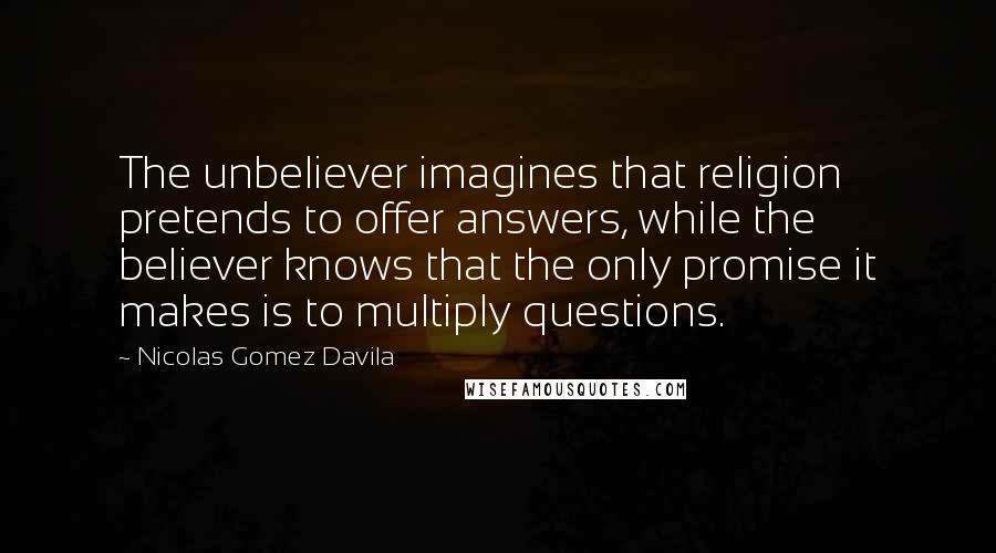Nicolas Gomez Davila Quotes: The unbeliever imagines that religion pretends to offer answers, while the believer knows that the only promise it makes is to multiply questions.