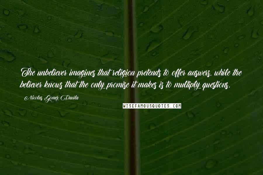 Nicolas Gomez Davila Quotes: The unbeliever imagines that religion pretends to offer answers, while the believer knows that the only promise it makes is to multiply questions.