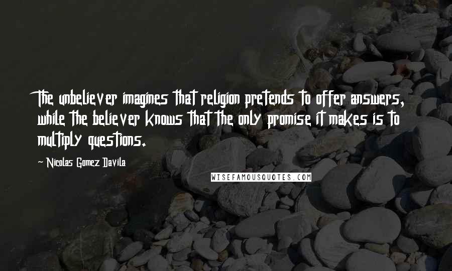 Nicolas Gomez Davila Quotes: The unbeliever imagines that religion pretends to offer answers, while the believer knows that the only promise it makes is to multiply questions.