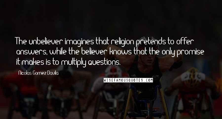 Nicolas Gomez Davila Quotes: The unbeliever imagines that religion pretends to offer answers, while the believer knows that the only promise it makes is to multiply questions.