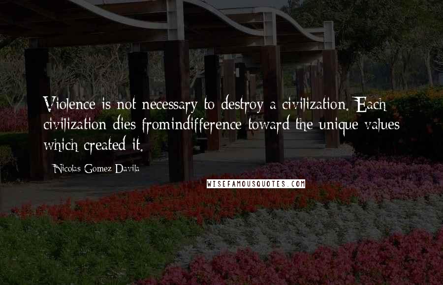 Nicolas Gomez Davila Quotes: Violence is not necessary to destroy a civilization. Each civilization dies fromindifference toward the unique values which created it.