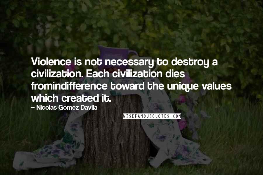 Nicolas Gomez Davila Quotes: Violence is not necessary to destroy a civilization. Each civilization dies fromindifference toward the unique values which created it.