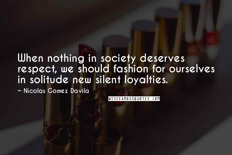 Nicolas Gomez Davila Quotes: When nothing in society deserves respect, we should fashion for ourselves in solitude new silent loyalties.