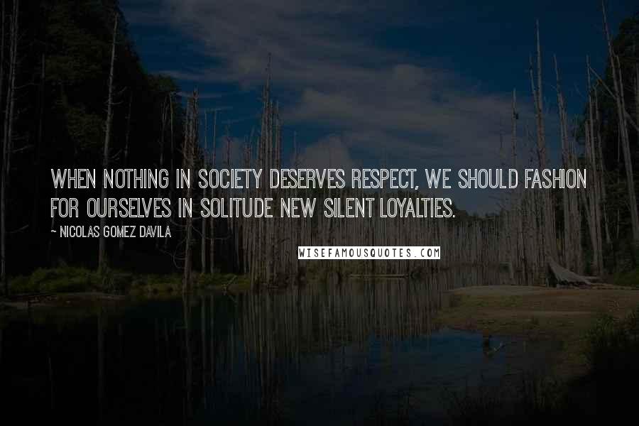 Nicolas Gomez Davila Quotes: When nothing in society deserves respect, we should fashion for ourselves in solitude new silent loyalties.