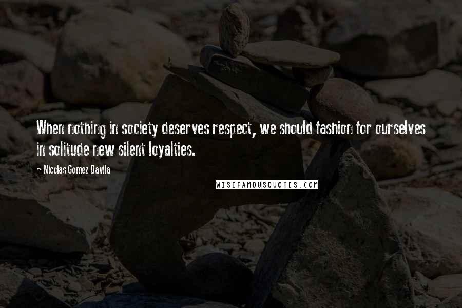 Nicolas Gomez Davila Quotes: When nothing in society deserves respect, we should fashion for ourselves in solitude new silent loyalties.