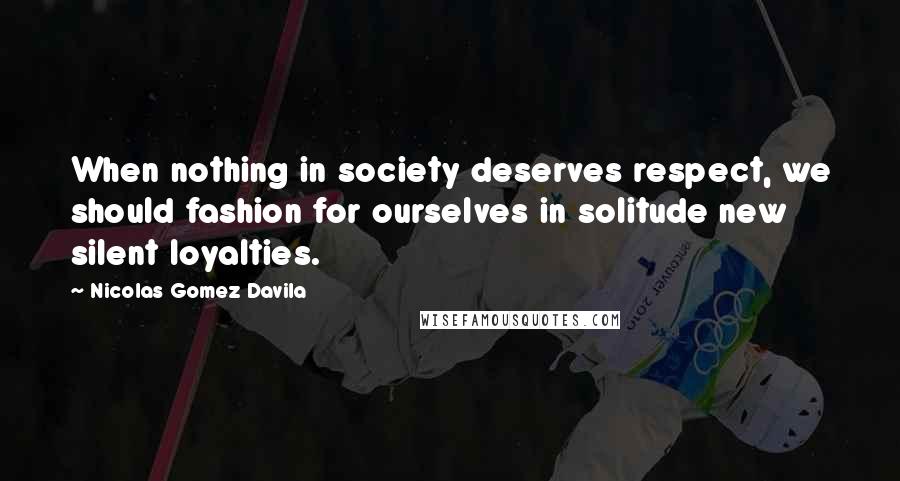 Nicolas Gomez Davila Quotes: When nothing in society deserves respect, we should fashion for ourselves in solitude new silent loyalties.