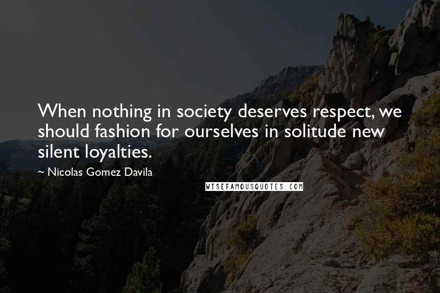 Nicolas Gomez Davila Quotes: When nothing in society deserves respect, we should fashion for ourselves in solitude new silent loyalties.