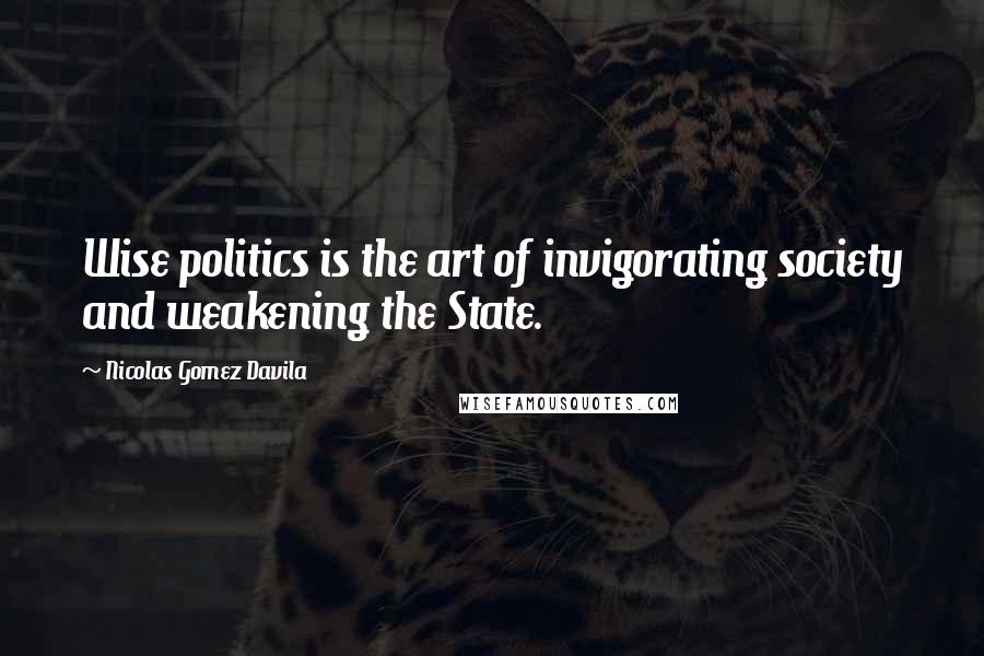 Nicolas Gomez Davila Quotes: Wise politics is the art of invigorating society and weakening the State.