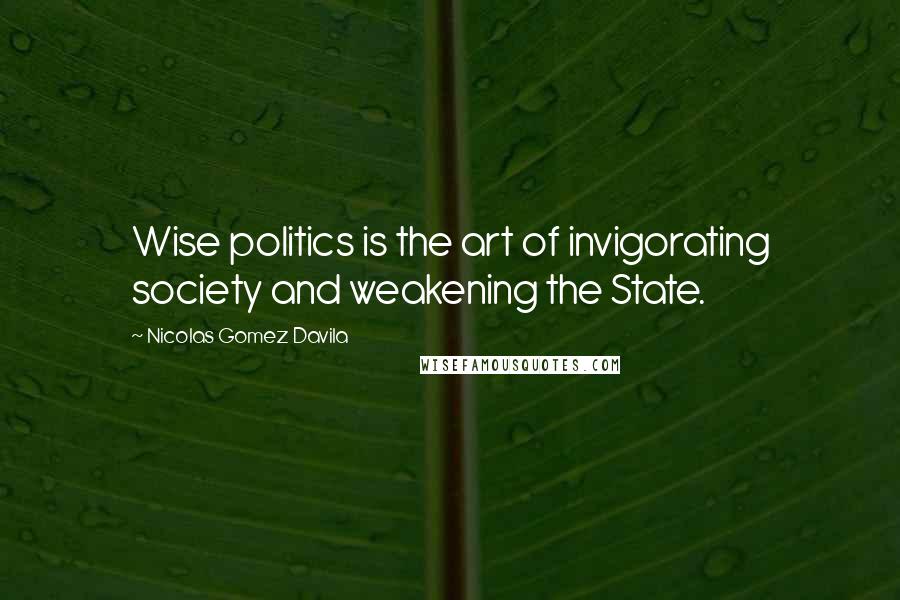 Nicolas Gomez Davila Quotes: Wise politics is the art of invigorating society and weakening the State.