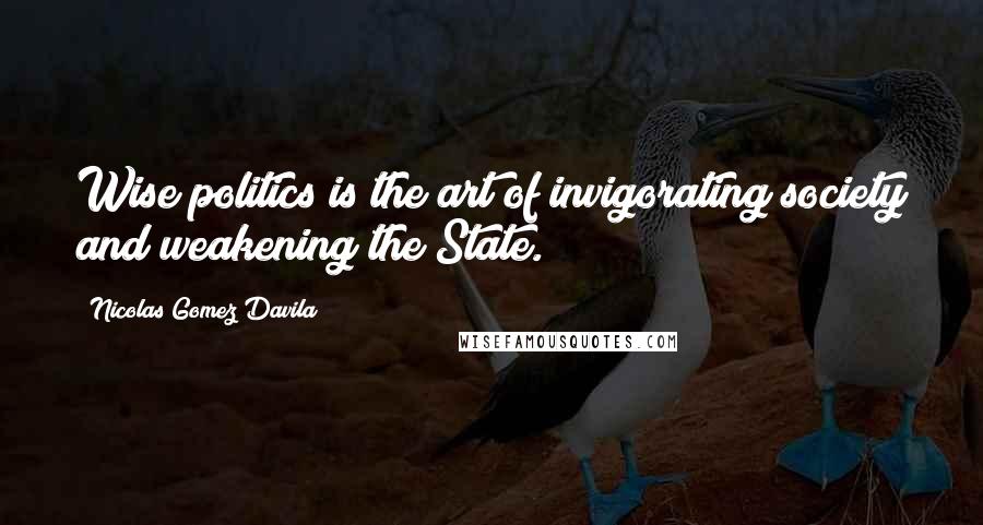 Nicolas Gomez Davila Quotes: Wise politics is the art of invigorating society and weakening the State.