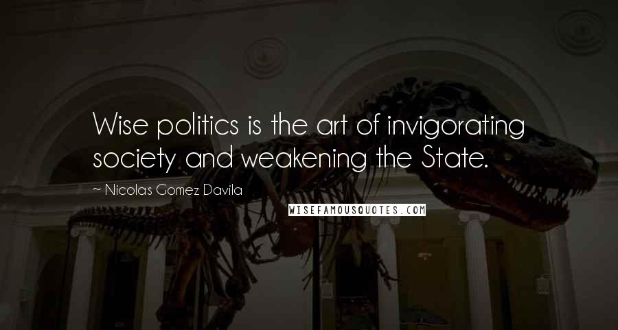 Nicolas Gomez Davila Quotes: Wise politics is the art of invigorating society and weakening the State.