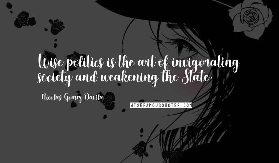 Nicolas Gomez Davila Quotes: Wise politics is the art of invigorating society and weakening the State.