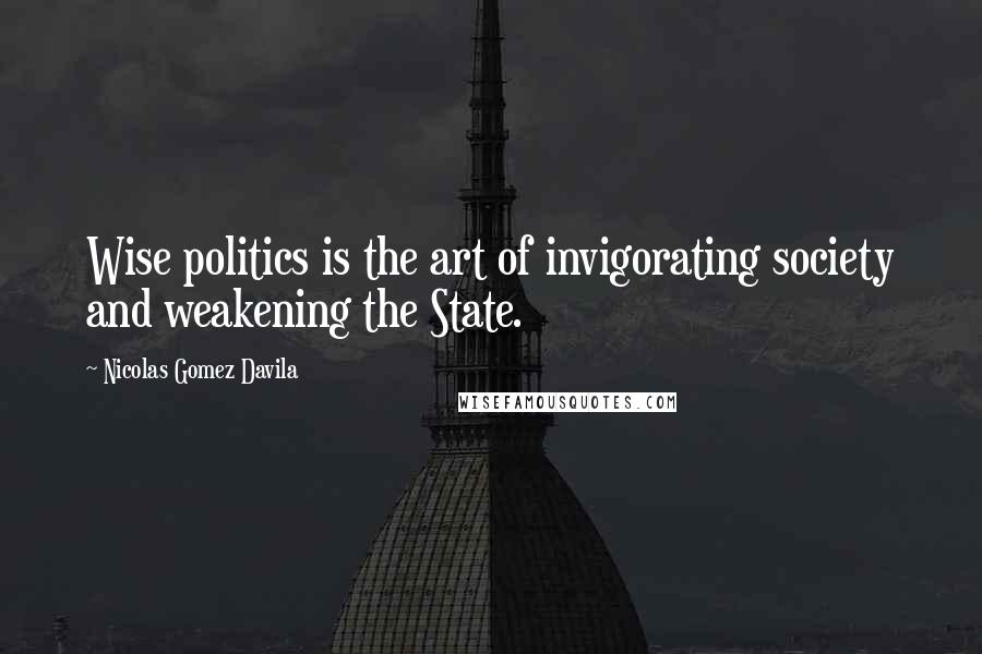 Nicolas Gomez Davila Quotes: Wise politics is the art of invigorating society and weakening the State.