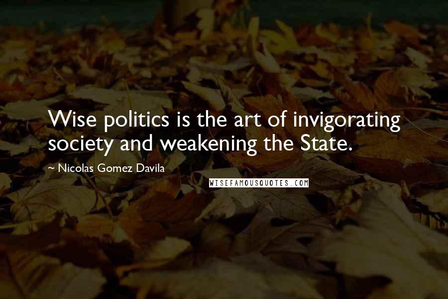 Nicolas Gomez Davila Quotes: Wise politics is the art of invigorating society and weakening the State.