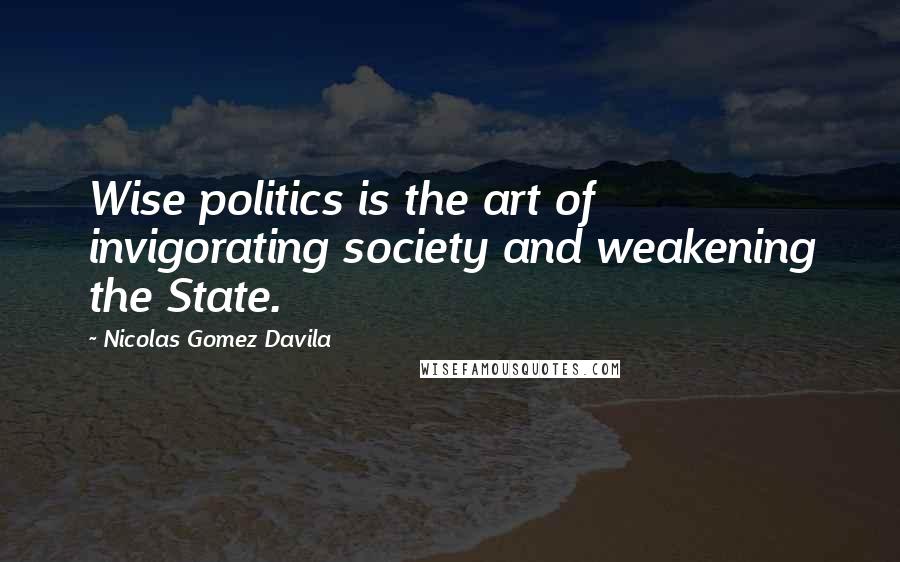 Nicolas Gomez Davila Quotes: Wise politics is the art of invigorating society and weakening the State.