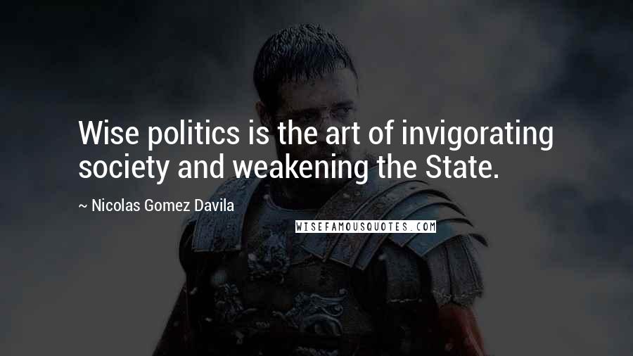 Nicolas Gomez Davila Quotes: Wise politics is the art of invigorating society and weakening the State.