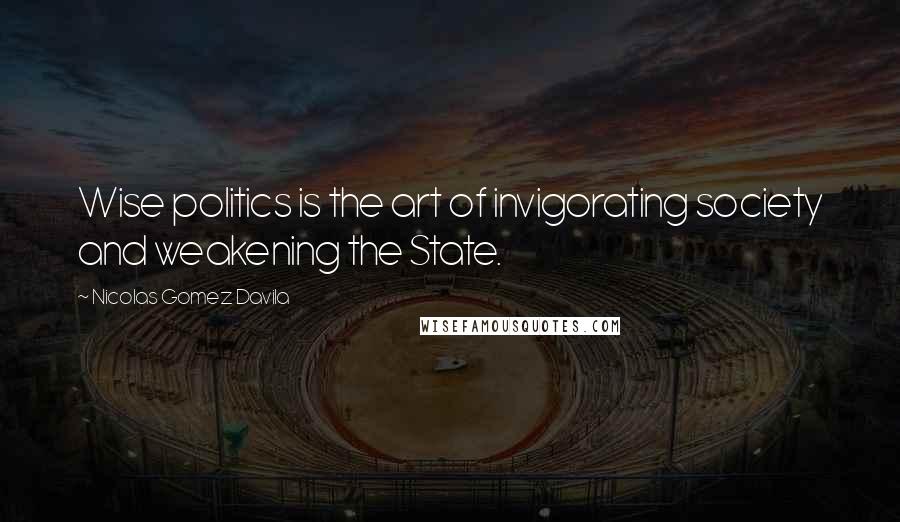 Nicolas Gomez Davila Quotes: Wise politics is the art of invigorating society and weakening the State.