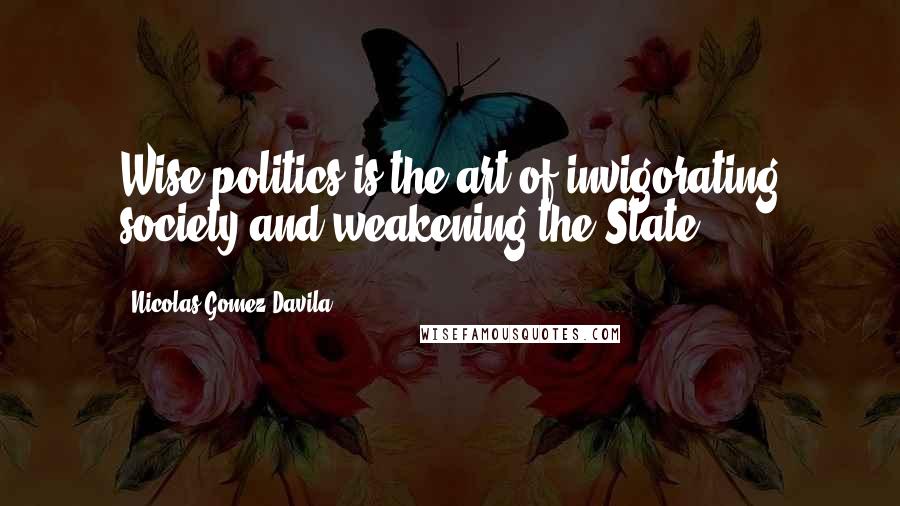 Nicolas Gomez Davila Quotes: Wise politics is the art of invigorating society and weakening the State.