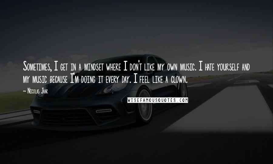 Nicolas Jaar Quotes: Sometimes, I get in a mindset where I don't like my own music. I hate yourself and my music because I'm doing it every day. I feel like a clown.