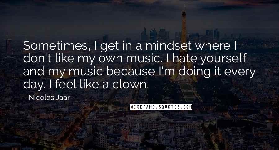 Nicolas Jaar Quotes: Sometimes, I get in a mindset where I don't like my own music. I hate yourself and my music because I'm doing it every day. I feel like a clown.